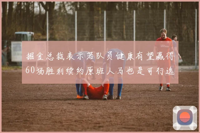 掘金总裁表示若队员健康有望赢得60场胜利续约原班人马也是可行选择
