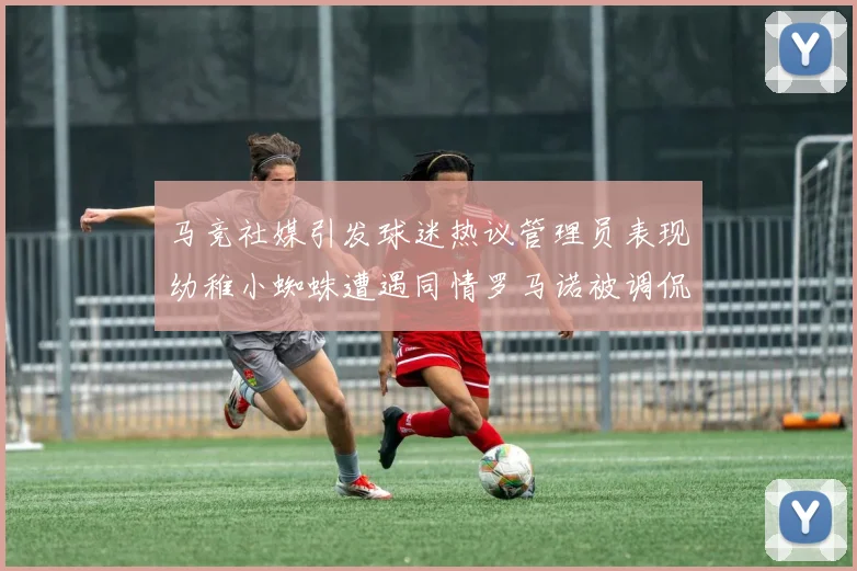 马竞社媒引发球迷热议管理员表现幼稚小蜘蛛遭遇同情罗马诺被调侃