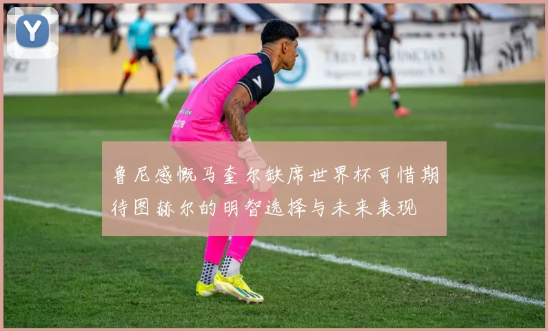 鲁尼感慨马奎尔缺席世界杯可惜期待图赫尔的明智选择与未来表现