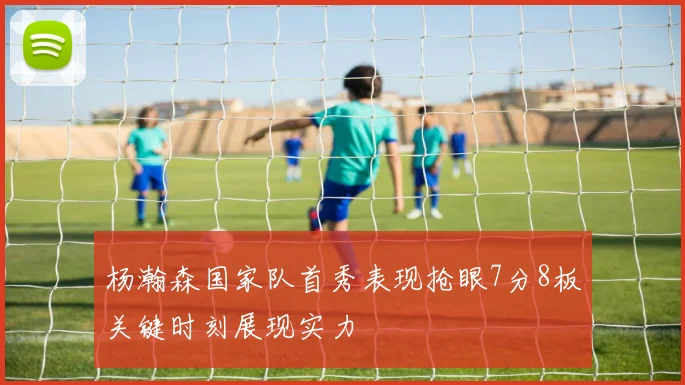 杨瀚森国家队首秀表现抢眼7分8板关键时刻展现实力