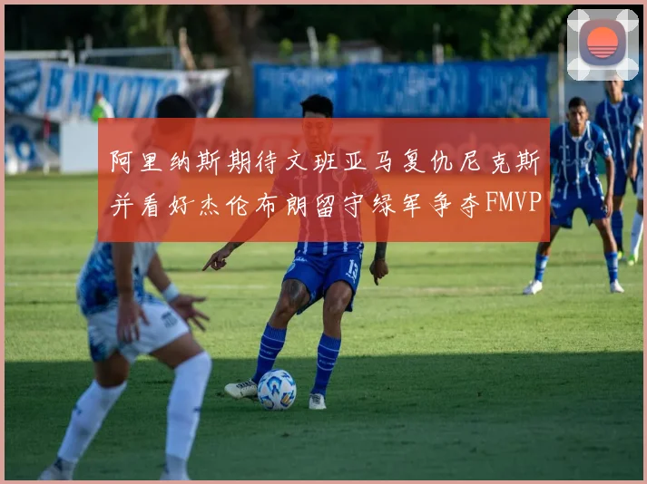 阿里纳斯期待文班亚马复仇尼克斯并看好杰伦布朗留守绿军争夺FMVP