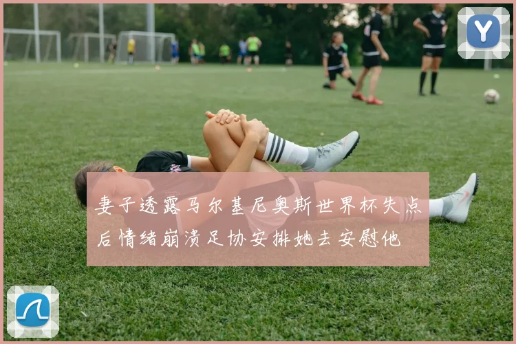 妻子透露马尔基尼奥斯世界杯失点后情绪崩溃足协安排她去安慰他