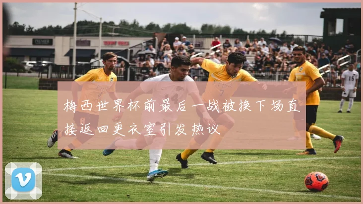 梅西世界杯前最后一战被换下场直接返回更衣室引发热议