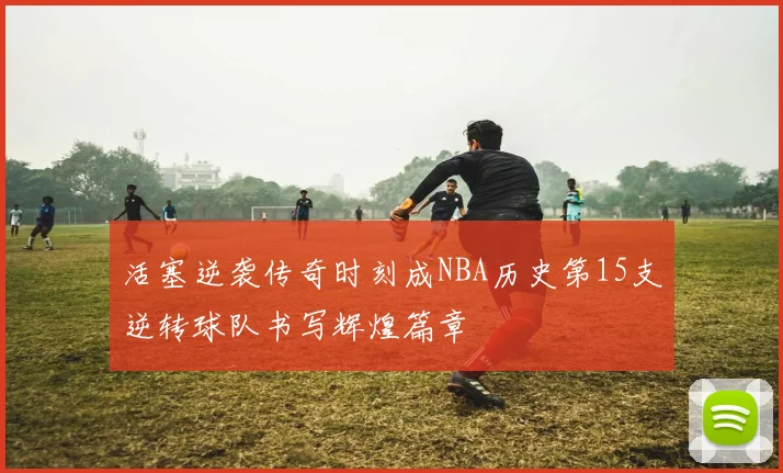 活塞逆袭传奇时刻成NBA历史第15支逆转球队书写辉煌篇章