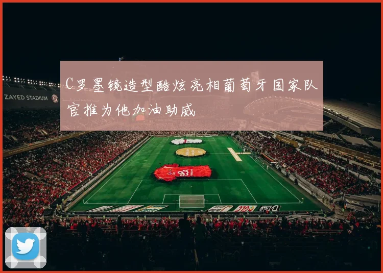 C罗墨镜造型酷炫亮相葡萄牙国家队官推为他加油助威