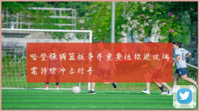 哈登强调篮板争夺重要性称进攻端需持续冲击对手