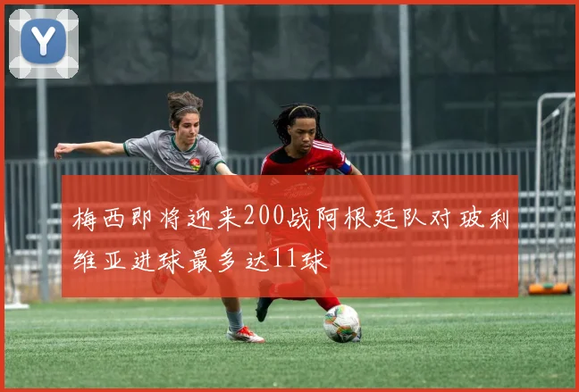 梅西即将迎来200战阿根廷队对玻利维亚进球最多达11球
