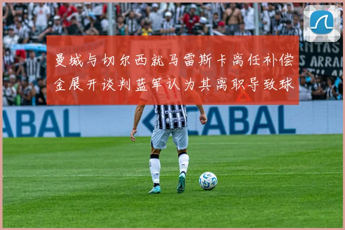 曼城与切尔西就马雷斯卡离任补偿金展开谈判蓝军认为其离职导致球队崩盘