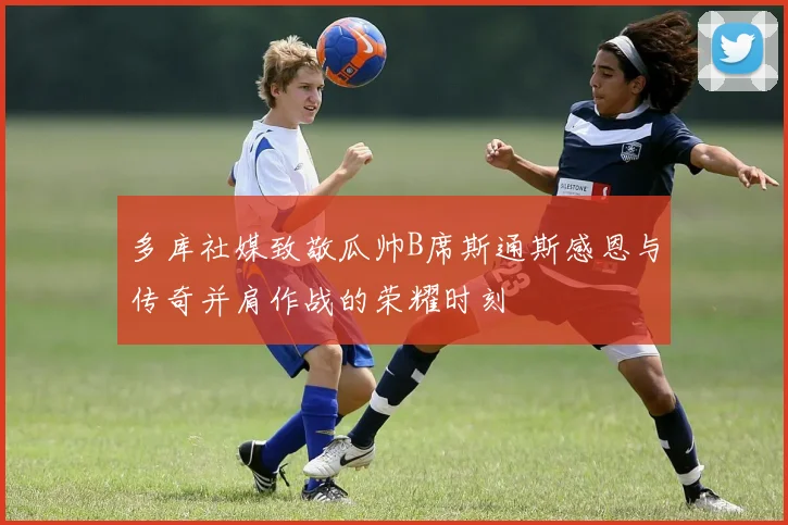 多库社媒致敬瓜帅B席斯通斯感恩与传奇并肩作战的荣耀时刻