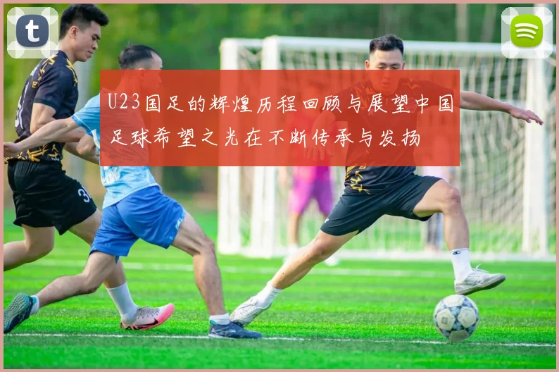 U23国足的辉煌历程回顾与展望中国足球希望之光在不断传承与发扬