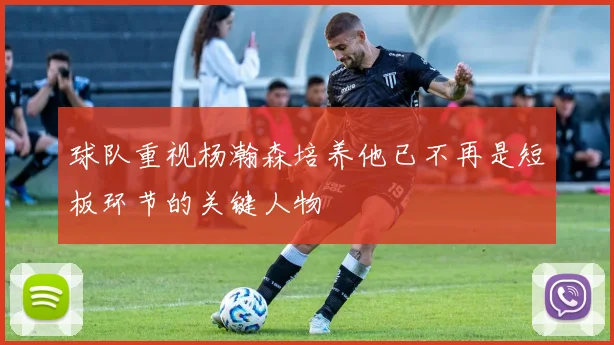 球队重视杨瀚森培养他已不再是短板环节的关键人物