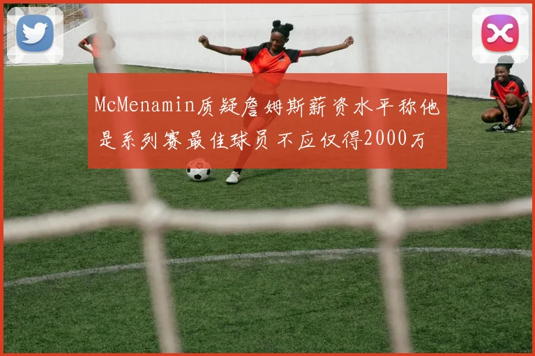 McMenamin质疑詹姆斯薪资水平称他是系列赛最佳球员不应仅得2000万