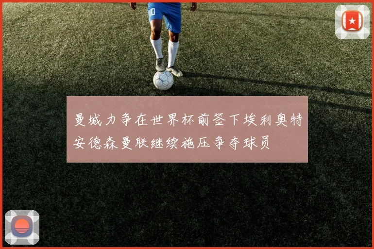 曼城力争在世界杯前签下埃利奥特安德森曼联继续施压争夺球员