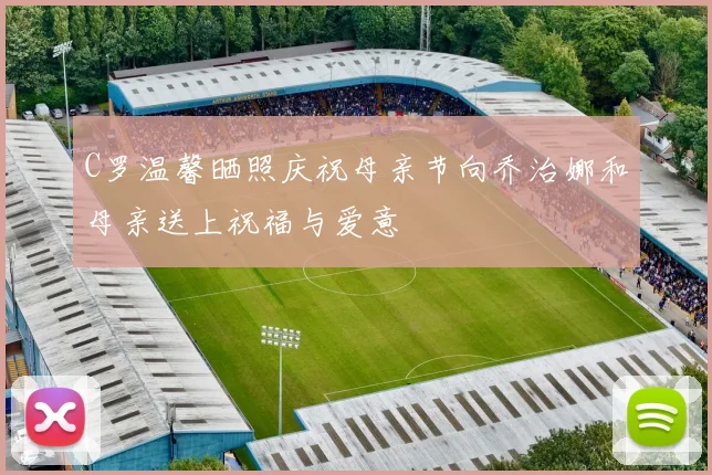 C罗温馨晒照庆祝母亲节向乔治娜和母亲送上祝福与爱意