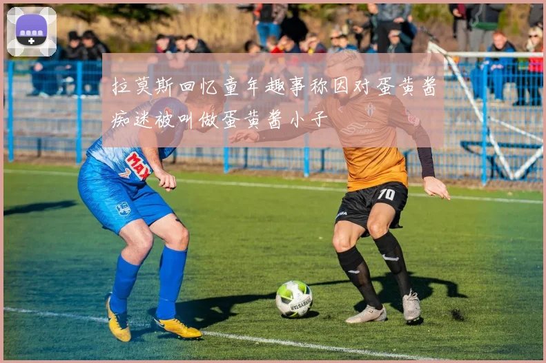 拉莫斯回忆童年趣事称因对蛋黄酱痴迷被叫做蛋黄酱小子