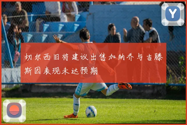 切尔西旧将建议出售加纳乔与吉滕斯因表现未达预期