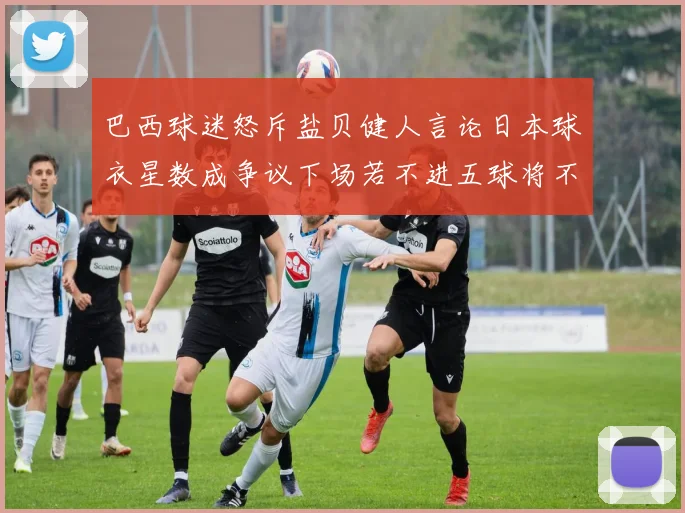 巴西球迷怒斥盐贝健人言论日本球衣星数成争议下场若不进五球将不庆祝