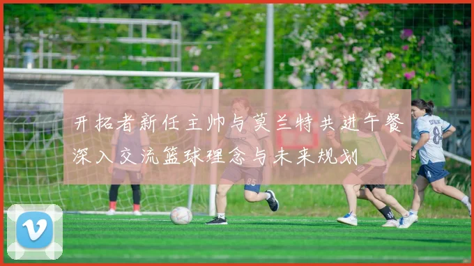开拓者新任主帅与莫兰特共进午餐深入交流篮球理念与未来规划